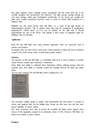 The entire magnetic circuit, including current carryingcoils and flux return path, has to be
carefully designed and incorporated into thedevice. The high currents passing through the
coil cause heating, which must bedissipated satisfactorily. As the device gets smaller and
gains more complex geometry,it becomes easier to create an electric field compared to a
magnetic field.
MRfluids are also much heavier than ER fluids, as a result of the high density of
theferromagnetic particles. This is another factor that must be considered in weightcritical
applications.A volume factor (𝜇 / 𝜏2
) can be defined for the fluid that is directly
proportionalto the size of the device. This quantity is three orders of magnitude larger for
MRfluids than for ER fluids.
Application
Both ER and MR fluids have many potential application. They are extensively used in
clutches and dampers.
In dampers they are often used as semi active control structure to reduce the level of vibration
caused by live loads, strong winds or earth quake ground motions.
Clutches:
The property of ER and MR fluids, i.e controllable yield stress is used in clutches to transfer
torque between rotating rigid mechanical components.
These fluids have ability to withstand shear deformation without suffering damage, their fast
response time, their ability to smoothly control the coupling between the input and output
shafts.
The two most common ER and MR fluid clutch configurations are:
The concentric cylinder design is simpler, both mechanically and with respect to creation of
electric and magnetic field, but the multiple plate design can offer more area and thus more
torque capability in a given volume.
The many researches show that, at present the available ER fluids cannot support shear
stresses of the magnitudes required in an automotive clutch, 14 kPa. However, MR fluids are
found to be suitable in motor vehicles.
Dampers
 