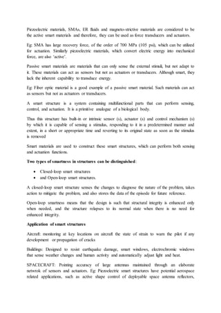 Piezoelectric materials, SMAs, ER fluids and magneto-strictive materials are considered to be
the active smart materials and therefore, they can be used as force transducers and actuators.
Eg: SMA has large recovery force, of the order of 700 MPa (105 psi), which can be utilized
for actuation. Similarly piezoelectric materials, which convert electric energy into mechanical
force, are also ‘active’.
Passive smart materials are materials that can only sense the external stimuli, but not adapt to
it. These materials can act as sensors but not as actuators or transducers. Although smart, they
lack the inherent capability to transduce energy.
Eg: Fiber optic material is a good example of a passive smart material. Such materials can act
as sensors but not as actuators or transducers.
A smart structure is a system containing multifunctional parts that can perform sensing,
control, and actuation. It is a primitive analogue of a biological body.
Thus this structure has built-in or intrinsic sensor (s), actuator (s) and control mechanism (s)
by which it is capable of sensing a stimulus, responding to it in a predetermined manner and
extent, in a short or appropriate time and reverting to its original state as soon as the stimulus
is removed
Smart materials are used to construct these smart structures, which can perform both sensing
and actuation functions.
Two types of smartness in structures can be distinguished:
 Closed-loop smart structures
 and Open-loop smart structures.
A closed-loop smart structure senses the changes to diagnose the nature of the problem, takes
action to mitigate the problem, and also stores the data of the episode for future reference.
Open-loop smartness means that the design is such that structural integrity is enhanced only
when needed, and the structure relapses to its normal state when there is no need for
enhanced integrity.
Application of smart structures
Aircraft: monitoring at key locations on aircraft the state of strain to warn the pilot if any
development or propagation of cracks
Buildings: Designed to resist earthquake damage, smart windows, electrochromic windows
that sense weather changes and human activity and automatically adjust light and heat.
SPACECRAFT: Pointing accuracy of large antennas maintained through an elaborate
netwrok of sensors and actuators. Eg: Piezoelectric smart structures have potential aerospace
related applications, such as active shape control of deployable space antenna reflectors,
 