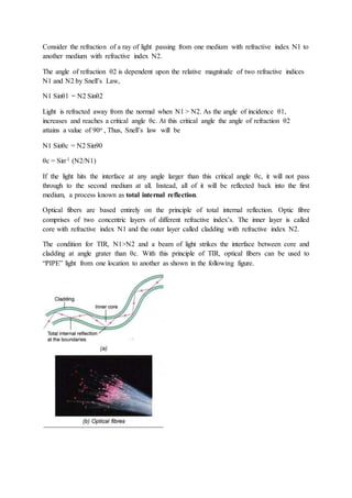 Consider the refraction of a ray of light passing from one medium with refractive index N1 to
another medium with refractive index N2.
The angle of refraction θ2 is dependent upon the relative magnitude of two refractive indices
N1 and N2 by Snell’s Law,
N1 Sinθ1 = N2 Sinθ2
Light is refracted away from the normal when N1 > N2. As the angle of incidence θ1,
increases and reaches a critical angle θc. At this critical angle the angle of refraction θ2
attains a value of 90o , Thus, Snell’s law will be
N1 Sinθc = N2 Sin90
θc = Sin-1 (N2/N1)
If the light hits the interface at any angle larger than this critical angle θc, it will not pass
through to the second medium at all. Instead, all of it will be reflected back into the first
medium, a process known as total internal reflection.
Optical fibers are based entirely on the principle of total internal reflection. Optic fibre
comprises of two concentric layers of different refractive index’s. The inner layer is called
core with refractive index N1 and the outer layer called cladding with refractive index N2.
The condition for TIR, N1>N2 and a beam of light strikes the interface between core and
cladding at angle grater than θc. With this principle of TIR, optical fibers can be used to
“PIPE” light from one location to another as shown in the following figure.
 