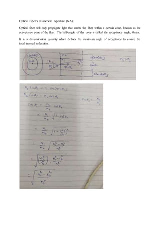 Optical Fiber’s Numerical Aperture (NA):
Optical fiber will only propagate light that enters the fiber within a certain cone, known as the
acceptance cone of the fiber. The half-angle of this cone is called the acceptance angle, θmax.
It is a dimensionless quantity which defines the maximum angle of acceptance to ensure the
total internal reflection.
 