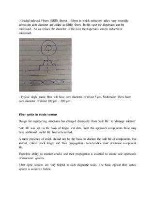 - Graded indexed Fibers (GRIN fibers) – Fibers in which refractive index vary smoothly
across the core diameter are called as GRIN fibers. In this case the dispersion can be
minimized. As we reduce the diameter of the core the dispersion can be reduced or
minimized.
- Typical single mode fiber will have core diameter of about 5 μm. Multimode fibers have
core diameter of about 100 μm – 200 μm
Fiber optics in strain sensors
Design for engineering structures has changed drastically from ‘safe life’ to ‘damage tolerant’
Safe life was set on the basis of fatigue test data. With this approach components those may
have additional useful life had to be retired.
A mere presence of crack should not be the basis to declare the safe life of components. But
instead, critical crack length and their propagation characteristics must determine component
life.
Therefore ability to monitor cracks and their propagation is essential to ensure safe operations
of structural systems.
Fiber optic sensors are very helpful in such diagnostic tasks. The basic optical fiber sensor
system is as shown below.
 