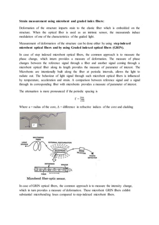 Strain measurement using microbent and graded index fibers:
Deformation of the structure imparts stain to the elastic fiber which is embedded on the
structure. When the optical fiber is used as an intrinsic sensor, the measurands induce
modulation of one of the characteristics of the guided light.
Measurement of deformation of the structure can be done either by using step indexed
microbent optical fibers and by using Graded indexed optical fibers (GRIN).
In case of step indexed microbent optical fibers, the common approach is to measure the
phase change, which inturn provides a measure of deformation. The measure of phase
changes between the reference signal through a fiber and another signal coming through a
microbent optical fiber along its length provides the measure of parameter of interest. The
Microbents are intentionally built along the fiber at periodic intervals, allows the light to
radiate out. The behaviour of light signal through such microbent optical fibers is influenced
by temperature, acceleration and strain. A comparison between reference signal and a signal
through its corresponding fiber with microbents provides a measure of parameter of interest.
The attenuation is more pronounced if the periodic spacing is
Γ =
2𝜋𝑎
√2∆
Where a = radius of the core, Δ = difference in refractive indices of the core and cladding
In case of GRIN optical fibers, the common approach is to measure the intensity change,
which in turn provides a measure of deformation. These microbent GRIN fibers exhibit
substantial microbending loses compared to step-indexed microbent fibers.
 