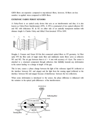 GRIN fibers are expensive compared to step indexed fibers, however, SI fibers are less
sensitive to applied stress compared to GRIN fibers.
EXTRINSIC FABRY PEROT SENSORS
A Fabry-Perot is an optical cavity device that acts as an interferometer and thus, it is also
known as Fabry-Perot Interferometer (FPI). A FPI is constructed of two optical reflectors M1
and M2 with reflectance R1 & R2 on either side of an optically transparent medium with
distance length h. Charles Fabry and Alfred Perot invented FPI in 1899.
Douglas L Franzen and Ernest M Kin first connected optical fibers to FP geometry. In Fiber
optic FPI the fiber ends of single mode fiber and multimode mode fibers serve as reflectors
M1 and M2. The air gap between them is d = 4 mm with accuracy of ±5μm. The sensor is
attached to a structural component through adhesives that faithfully transmit any deformation
to the sensor leading to a change in length of the gap.
This in turn, causes a phase change between the light of the reference signal R1 (reflected at
the interface between M1 and airgap) and the light from the sensing signal (reflected at the
interface between M2 and airgap) because of interference between the two reflections.
When some deformation is introduced to the sensor, the phase difference is influenced with
the variation in the optical path differences of the interferometer.
 