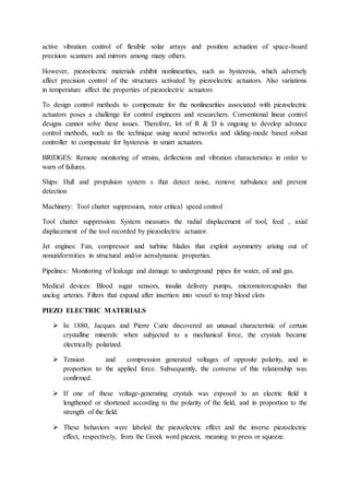 active vibration control of flexible solar arrays and position actuation of space-board
precision scanners and mirrors among many others.
However, piezoelectric materials exhibit nonlinearities, such as hysteresis, which adversely
affect precision control of the structures activated by piezoelectric actuators. Also variations
in temperature affect the properties of piezoelectric actuators
To design control methods to compensate for the nonlinearities associated with piezoelectric
actuators poses a challenge for control engineers and researchers. Conventional linear control
designs cannot solve these issues. Therefore, lot of R & D is ongoing to develop advance
control methods, such as the technique using neural networks and sliding-mode based robust
controller to compensate for hysteresis in smart actuators.
BRIDGES: Remote monitoring of strains, deflections and vibration characteristics in order to
warn of failures.
Ships: Hull and propulsion system s that detect noise, remove turbulance and prevent
detection
Machinery: Tool chatter suppression, rotor critical speed control
Tool chatter suppression: System measures the radial displacement of tool, feed , axial
displacement of the tool recorded by piezoelectric actuator.
Jet engines: Fan, compressor and turbine blades that exploit asymmetry arising out of
nonuniformities in structural and/or aerodynamic properties.
Pipelines: Monitoring of leakage and damage to underground pipes for water, oil and gas.
Medical devices: Blood sugar sensors, insulin delivery pumps, micromotorcapusles that
unclog arteries. Filters that expand after insertion into vessel to trap blood clots
PIEZO ELECTRIC MATERIALS
 In 1880, Jacques and Pierre Curie discovered an unusual characteristic of certain
crystalline minerals: when subjected to a mechanical force, the crystals became
electrically polarized.
 Tension and compression generated voltages of opposite polarity, and in
proportion to the applied force. Subsequently, the converse of this relationship was
confirmed.
 If one of these voltage-generating crystals was exposed to an electric field it
lengthened or shortened according to the polarity of the field, and in proportion to the
strength of the field.
 These behaviors were labeled the piezoelectric effect and the inverse piezoelectric
effect, respectively, from the Greek word piezein, meaning to press or squeeze.
 