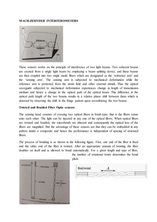 MACH-ZEHNDER INTERFEROMETERS
These sensors works on the principle of interference of two light beams. Two coherent beams
are created from a single light beam by employing a beam splitting device, and these beams
are then coupled into two single mode fibers which are designated as the ‘reference arm’ and
the ‘sensing arm’. The sensing arm is subjected to mechanical deformation while the
reference arm is protected from the strain field and other external stimuli. Thus the optical
waveguide subjected to mechanical deformation experiences change in length of transmission
medium and hence a change in the optical path of the optical beam. This difference in the
optical path length of the two beams results in a relative phase shift between them which is
detected by observing the shift in the fringe pattern upon recombining the two beams.
Twisted and Braided Fiber Optic sensors
The sensing head consists of crossing two optical fibers in braid-type, that is the fibers rotate
onto each other. The light can be injected in any one of the optical fibers. When optical fibers
are twisted and braided, the microbends are inherent and consequently the optical loss of the
fibers are magnified. But the advantage of these sensors are that they can be embedded in any
pattern inside a composite and hence the performance is independent of spacing of structural
fibers.
The process of braiding is as shown in the following figure. First, one end of the fiber is fixed
and the other end of the fiber is twisted. After an appropriate amount of twisting, the fiber
doubles on itself and is allowed to braid automatically. For a given length and type of fiber,
the number of rotational twists determines the braid
pitch.
 