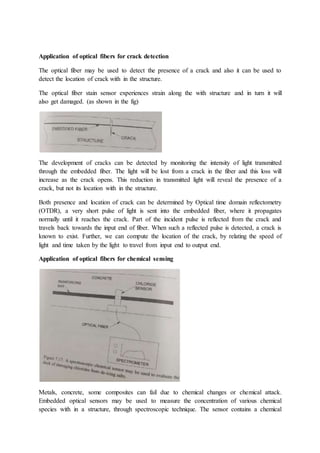 Application of optical fibers for crack detection
The optical fiber may be used to detect the presence of a crack and also it can be used to
detect the location of crack with in the structure.
The optical fiber stain sensor experiences strain along the with structure and in turn it will
also get damaged. (as shown in the fig)
The development of cracks can be detected by monitoring the intensity of light transmitted
through the embedded fiber. The light will be lost from a crack in the fiber and this loss will
increase as the crack opens. This reduction in transmitted light will reveal the presence of a
crack, but not its location with in the structure.
Both presence and location of crack can be determined by Optical time domain reflectometry
(OTDR), a very short pulse of light is sent into the embedded fiber, where it propagates
normally until it reaches the crack. Part of the incident pulse is reflected from the crack and
travels back towards the input end of fiber. When such a reflected pulse is detected, a crack is
known to exist. Further, we can compute the location of the crack, by relating the speed of
light and time taken by the light to travel from input end to output end.
Application of optical fibers for chemical sensing
Metals, concrete, some composites can fail due to chemical changes or chemical attack.
Embedded optical sensors may be used to measure the concentration of various chemical
species with in a structure, through spectroscopic technique. The sensor contains a chemical
 