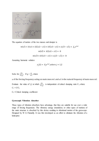 The equation of motion of the two masses and damper is
𝑚1𝑥1
̈ + 𝑘1𝑥1+ 𝑘2(𝑥2− 𝑥1)+ 𝑘3(𝑥3− 𝑥1) + 𝑐(𝑥3
̇ − 𝑥1)
̇ = 𝑓0 𝑒𝑖𝜔𝑡
𝑚2𝑥2
̈ + 𝑘2(𝑥2− 𝑥1) = 0
𝑚1𝑥3
̈ + 𝑘3(𝑥3− 𝑥1) + 𝑐(𝑥3
̇ − 𝑥1)
̇ = 0
Assuming harmonic solution
𝑥𝑗(𝑡) = 𝑋𝑗𝑒𝑖𝜔𝑡
,𝑤ℎ𝑒𝑟𝑒 𝑗 = 1,2
Solve for
𝑋1
𝑋1𝑆𝑇
, If g =
𝜔
𝜔1
, where
ω if the forcing frequency acting on main mass m1 and ω1 is the natural frequency of main mass m1
Evaluate the value of ‘g’ at which
𝑋1
𝑋1𝑆𝑇
, is independent of critical damping ratio Cr, where
Cr = C/Cc
Cc= Critical damping coefficient
Gyroscopic Vibration Absorber
These types of vibration absorbers have advantage, that they are suitable for use over a wide
range of forcing frequencies. The vibratory energy (translatory or other types of motion) of
the main structure is absorbed by this device resulting in vibrational motion of the gyroscope.
Designed by W G Flannelly. It was first developed as an effort to eliminate the vibration of a
helicopter.
 