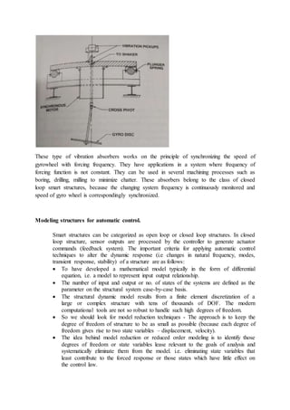 These type of vibration absorbers works on the principle of synchronizing the speed of
gyrowheel with forcing frequency. They have applications in a system where frequency of
forcing function is not constant. They can be used in several machining processes such as
boring, drilling, milling to minimize chatter. These absorbers belong to the class of closed
loop smart structures, because the changing system frequency is continuously monitored and
speed of gyro wheel is correspondingly synchronized.
Modeling structures for automatic control.
Smart structures can be categorized as open loop or closed loop structures. In closed
loop structure, sensor outputs are processed by the controller to generate actuator
commands (feedback system). The important criteria for applying automatic control
techniques to alter the dynamic response (i.e changes in natural frequency, modes,
transient response, stability) of a structure are as follows:
 To have developed a mathematical model typically in the form of differential
equation, i.e. a model to represent input output relationship.
 The number of input and output or no. of states of the systems are defined as the
parameter on the structural system case-by-case basis.
 The structural dynamic model results from a finite element discretization of a
large or complex structure with tens of thousands of DOF. The modern
computational tools are not so robust to handle such high degrees of freedom.
 So we should look for model reduction techniques - The approach is to keep the
degree of freedom of structure to be as small as possible (because each degree of
freedom gives rise to two state variables – displacement, velocity).
 The idea behind model reduction or reduced order modeling is to identify those
degrees of freedom or state variables lease relevant to the goals of analysis and
systematically eliminate them from the model. i.e. eliminating state variables that
least contribute to the forced response or those states which have little effect on
the control law.
 