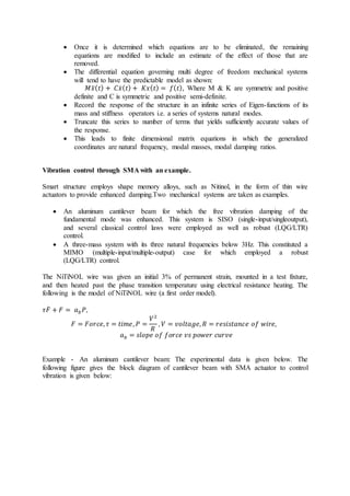  Once it is determined which equations are to be eliminated, the remaining
equations are modified to include an estimate of the effect of those that are
removed.
 The differential equation governing multi degree of freedom mechanical systems
will tend to have the predictable model as shown:
𝑀𝑥̈(𝑡) + 𝐶𝑥̇(𝑡) + 𝐾𝑥(𝑡) = 𝑓(𝑡), Where M & K are symmetric and positive
definite and C is symmetric and positive semi-definite.
 Record the response of the structure in an infinite series of Eigen-functions of its
mass and stiffness operators i.e. a series of systems natural modes.
 Truncate this series to number of terms that yields sufficiently accurate values of
the response.
 This leads to finite dimensional matrix equations in which the generalized
coordinates are natural frequency, modal masses, modal damping ratios.
Vibration control through SMA with an example.
Smart structure employs shape memory alloys, such as Nitinol, in the form of thin wire
actuators to provide enhanced damping.Two mechanical systems are taken as examples.
 An aluminum cantilever beam for which the free vibration damping of the
fundamental mode was enhanced. This system is SISO (single-input/singleoutput),
and several classical control laws were employed as well as robust (LQG/LTR)
control.
 A three-mass system with its three natural frequencies below 3Hz. This constituted a
MIMO (multiple-input/multiple-output) case for which employed a robust
(LQG/LTR) control.
The NiTiNOL wire was given an initial 3% of permanent strain, mounted in a test fixture,
and then heated past the phase transition temperature using electrical resistance heating. The
following is the model of NiTiNOL wire (a first order model).
𝜏𝐹̇ + 𝐹 = 𝑎𝑏𝑃,
𝐹 = 𝐹𝑜𝑟𝑐𝑒, 𝜏 = 𝑡𝑖𝑚𝑒, 𝑃 =
𝑉2
𝑅
, 𝑉 = 𝑣𝑜𝑙𝑡𝑎𝑔𝑒, 𝑅 = 𝑟𝑒𝑠𝑖𝑠𝑡𝑎𝑛𝑐𝑒 𝑜𝑓 𝑤𝑖𝑟𝑒,
𝑎𝑏 = 𝑠𝑙𝑜𝑝𝑒 𝑜𝑓 𝑓𝑜𝑟𝑐𝑒 𝑣𝑠 𝑝𝑜𝑤𝑒𝑟 𝑐𝑢𝑟𝑣𝑒
Example - An aluminum cantilever beam: The experimental data is given below. The
following figure gives the block diagram of cantilever beam with SMA actuator to control
vibration is given below:
 