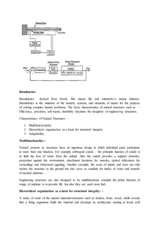 Biomimetics
Biomimetics derived from Greek. Bio means life and mimetoko’s means imitative.
Biomimetics is the imitation of the models, systems, and elements of nature for the purpose
of solving complex human problems. The basic characteristics of natural structures such as –
Efficiency, precision, self repair, durability fascinate the designers of engineering structures.
Characteristics of Natural Structures –
1. Multifunctionality
2. Hierarchical organization as a basis for structural integrity
3. Adaptability
Multifunctionality:–
Natural systems or structures have an ingenious design in which individual parts participate
in more than one function. For example arthropod cuticle – the principle function of cuticle is
to limit the loss of water from the animal. Also the cuticle provides a support structure,
protection against the environment, attachment locations for muscles, optical reflectance for
camouflage and behavioral signaling. Another example, the roots of plants and trees not only
anchor the structure to the ground but also serve as conduits for intake of water and transfer
of needed nutrients.
Engineering structures are also designed to be multifunctional, example the prime function of
wings of airplane is to provide lift, but also they are used store fuel.
Hierarchical organization as a basis for structural integrity: -
A study of some of the natural materials/structures such as tendon, bone, wood, shells reveals
that a living organisms build the material and develops its architecture starting at levels well
 