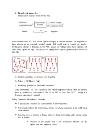  Piezoelectric properties:
Dimensional response to an electric field.
When manufactured, PZT has electric dipoles arranged in random direction. The responses of
these dipoles to an externally applied electric field would tend to cancel one another,
producing no change in dimension in the PZT. Induce DC voltage across these materials will
make these dipoles to align. The process of aligning these dipoles symmetrically is known as
POLING.
(a) Random orientation of domains prior to poling
(b) Poling in DC Electric Field
(c) Remaining polarization after field is removed
Curie temperature –Tc– of a material is the critical temperature above which the material
loses its piezoelectric characteristics. The Tc of PZT is more than 200°C, making it a
favorable piezoelectric material.
Poling Process for Piezoelectric Ceramics
 A piezoelectric material has a characteristic Curie temperature.
 When heated above this temperature, dipoles can change orientation in the solid phase
of the material.
 In poling process, material is heated above its Curie temperature and a strong electric
field is applied.
 Direction of the electric field is the polarization direction and the
dipoles shift into alignment with it.
 
