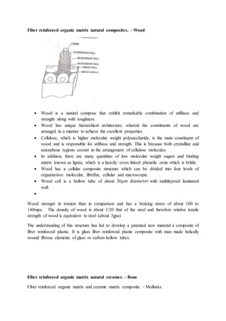 Fiber reinforced organic matrix natural composites. – Wood
 Wood is a natural compose that exhibit remarkable combination of stiffness and
strength along with toughness.
 Wood has unique hierarchical architecture, wherein the constituents of wood are
arranged in a manner to achieve the excellent properties.
 Cellulose, which is higher molecular weight polysaccharide, is the main constituent of
wood and is responsible for stiffness and strength. This is because both crystalline and
amorphous regions coexist in the arrangement of cellulose molecules.
 In addition, there are many quantities of low molecular weight sugars and binding
matrix known as lignin, which is a heavily cross linked phenolic resin which is brittle.
 Wood has a cellular composite structure which can be divided into four levels of
organization: molecular, fibrillar, cellular and macroscopic.
 Wood cell is a hollow tube of about 30𝜇𝑚 𝑑𝑖𝑎𝑚𝑒𝑡𝑒𝑟 with multilayered laminated
wall.

Wood stronger in tension than in comparison and has a braking stress of about 100 to
140mpa. The density of wood is about 1/20 that of the steel and therefore relative tensile
strength of wood is equivalent to steel (about 3gpa)
The understanding of this structure has led to develop a patented new material a composite of
fiber reinforced plastic. It is glass fiber reinforced plastic composite with man made helically
wound fibrous elements of glass or carbon hollow tubes.
Fiber reinforced organic matrix natural creamer. - Bone
Fiber reinforced organic matrix and ceramic matrix composite – Mollusks.
 