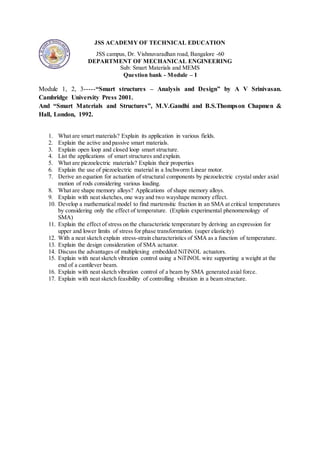 JSS ACADEMY OF TECHNICAL EDUCATION
JSS campus, Dr. Vishnuvaradhan road, Bangalore -60
DEPARTMENT OF MECHANICAL ENGINEERING
Sub: Smart Materials and MEMS
Question bank - Module – I
Module 1, 2, 3-----“Smart structures – Analysis and Design” by A V Srinivasan.
Cambridge University Press 2001.
And “Smart Materials and Structures”, M.V.Gandhi and B.S.Thompson Chapmen &
Hall, London, 1992.
1. What are smart materials? Explain its application in various fields.
2. Explain the active and passive smart materials.
3. Explain open loop and closed loop smart structure.
4. List the applications of smart structures and explain.
5. What are piezoelectric materials? Explain their properties
6. Explain the use of piezoelectric material in a Inchworm Linear motor.
7. Derive an equation for actuation of structural components by piezoelectric crystal under axial
motion of rods considering various loading.
8. What are shape memory alloys? Applications of shape memory alloys.
9. Explain with neat sketches,one way and two wayshape memory effect.
10. Develop a mathematical model to find martensitic fraction in an SMA at critical temperatures
by considering only the effect of temperature. (Explain experimental phenomenology of
SMA)
11. Explain the effect of stress on the characteristic temperature by deriving an expression for
upper and lower limits of stress for phase transformation. (super elasticity)
12. With a neat sketch explain stress-strain characteristics of SMA as a function of temperature.
13. Explain the design consideration of SMA actuator.
14. Discuss the advantages of multiplexing embedded NiTiNOL actuators.
15. Explain with neat sketch vibration control using a NiTiNOL wire supporting a weight at the
end of a cantilever beam.
16. Explain with neat sketch vibration control of a beam by SMA generated axial force.
17. Explain with neat sketch feasibility of controlling vibration in a beam structure.
 