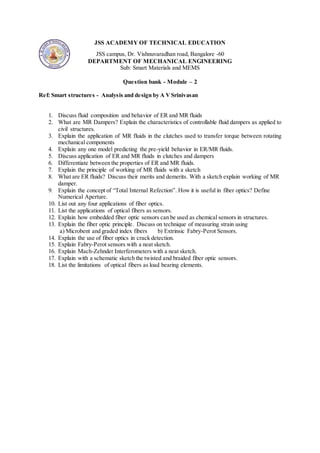 JSS ACADEMY OF TECHNICAL EDUCATION
JSS campus, Dr. Vishnuvaradhan road, Bangalore -60
DEPARTMENT OF MECHANICAL ENGINEERING
Sub: Smart Materials and MEMS
Question bank - Module – 2
Ref: Smart structures - Analysis and design by A VSrinivasan
1. Discuss fluid composition and behavior of ER and MR fluids
2. What are MR Dampers? Explain the characteristics of controllable fluid dampers as applied to
civil structures.
3. Explain the application of MR fluids in the clutches used to transfer torque between rotating
mechanical components
4. Explain any one model predicting the pre-yield behavior in ER/MR fluids.
5. Discuss application of ER and MR fluids in clutches and dampers
6. Differentiate between the properties of ER and MR fluids.
7. Explain the principle of working of MR fluids with a sketch
8. What are ER fluids? Discuss their merits and demerits. With a sketch explain working of MR
damper.
9. Explain the concept of “Total Internal Refection”. How it is useful in fiber optics? Define
Numerical Aperture.
10. List out any four applications of fiber optics.
11. List the applications of optical fibers as sensors.
12. Explain how embedded fiber optic sensors can be used as chemical sensors in structures.
13. Explain the fiber optic principle. Discuss on technique of measuring strain using
a) Microbent and graded index fibers b) Extrinsic Fabry-Perot Sensors.
14. Explain the use of fiber optics in crack detection.
15. Explain Fabry-Perot sensors with a neat sketch.
16. Explain Mach-Zehnder Interferometers with a neat sketch.
17. Explain with a schematic sketch the twisted and braided fiber optic sensors.
18. List the limitations of optical fibers as load bearing elements.
 