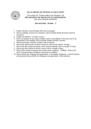 JSS ACADEMY OF TECHNICAL EDUCATION
JSS campus, Dr. Vishnuvaradhan road, Bangalore -60
DEPARTMENT OF MECHANICAL ENGINEERING
Sub: Smart Materials and MEMS
Question bank - Module – 3
1. Explain vibration control through SMA with an example.
2. Discuss modeling structures for automatic control (Explain briefly the smart control of
structures)
3. Explain the limitation of control systems
4. Derive an equation for governing condition motion and amplitude of the main mass to be
independent of the damping ratio for parallel damped vibration absorber.
5. Discuss perissogyro vibration absorber with neat sketch.
6. Discuss the characteristics of natural structures. (Discuss bio-mimetic sensing)
7. Discuss the fiber reinforced organic matrix natural composite with an example of wood.
8. Discuss the fiber reinforced natural creamer with an example of bone.
9. Discuss fiber reinforced organic and ceramic matrix composite – Mollusks. (Discuss the
micro structural design of toughness mechanism in mollusks)
10. Discuss briefly the challenges and opportunities in developing biologically evolved structures
and materials.(Discuss briefly the challenges and opportunities of bio-mimetics)
 