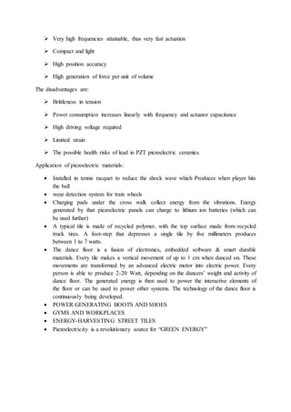  Very high frequencies attainable, thus very fast actuation
 Compact and light
 High position accuracy
 High generation of force per unit of volume
The disadvantages are:
 Brittleness in tension
 Power consumption increases linearly with frequency and actuator capacitance
 High driving voltage required
 Limited strain
 The possible health risks of lead in PZT piezoelectric ceramics.
Application of piezoelectric materials:
 Installed in tennis racquet to reduce the shock wave which Produces when player hits
the ball
 wear detection system for train wheels
 Charging pads under the cross walk collect energy from the vibrations. Energy
generated by that piezoelectric panels can charge to lithium ion batteries (which can
be used further)
 A typical tile is made of recycled polymer, with the top surface made from recycled
truck tires. A foot-step that depresses a single tile by five millimeters produces
between 1 to 7 watts.
 The dance floor is a fusion of electronics, embedded software & smart durable
materials. Every tile makes a vertical movement of up to 1 cm when danced on. These
movements are transformed by an advanced electric motor into electric power. Every
person is able to produce 2-20 Watt, depending on the dancers’ weight and activity of
dance floor. The generated energy is then used to power the interactive elements of
the floor or can be used to power other systems. The technology of the dance floor is
continuously being developed.
 POWER GENERATING BOOTS AND SHOES
 GYMS AND WORKPLACES
 ENERGY-HARVESTING STREET TILES
 Piezoelectricity is a revolutionary source for “GREEN ENERGY”
 