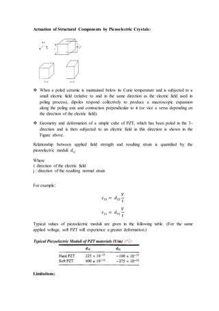 Actuation of Structural Components by Piezoelectric Crystals:
 When a poled ceramic is maintained below its Curie temperature and is subjected to a
small electric field (relative to and in the same direction as the electric field used in
poling process), dipoles respond collectively to produce a macroscopic expansion
along the poling axis and contraction perpendicular to it (or vice a versa depending on
the direction of the electric field).
 Geometry and deformation of a simple cube of PZT, which has been poled in the 3-
direction and is then subjected to an electric field in this direction is shown in the
Figure above.
Relationship between applied field strength and resulting strain is quantified by the
piezoelectric moduli 𝑑𝑖𝑗
Where
i: direction of the electric field
j : direction of the resulting normal strain
For example:
𝜀33 = 𝑑33
𝑉
𝑡
𝜀11 = 𝑑31
𝑉
𝑡
Typical values of piezoelectric moduli are given in the following table. (For the same
applied voltage, soft PZT will experience a greater deformation.)
Limitations:
 