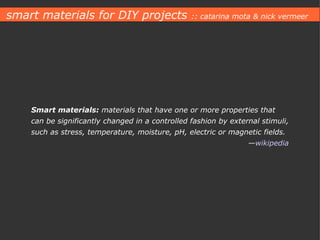 Smart materials:  materials that have one or more properties that can be significantly changed in a controlled fashion by external stimuli, such as stress, temperature, moisture, pH, electric or magnetic fields. — wikipedia smart materials for DIY projects  :: catarina mota & nick vermeer 