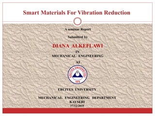 Smart Materials For Vibration Reduction
A seminar Report
Submitted by
DIANA ALKEFLAWI
IN
MECHANICAL ENGINEERING
AT
ERCIYES UNIVERSITY
MECHANICAL ENGINEERING DEPARTMENT
KAYSERI
17/12/2015
 