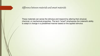 difference between materials and smart materials
These materials can sense the stimulus and respond by altering their physical,
chemical, or mechanical properties. The term "smart" emphasizes the material's ability
to adapt or change in a predefined manner based on the applied stimulus.
 