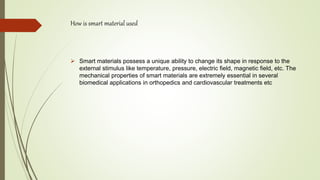 How is smart material used
 Smart materials possess a unique ability to change its shape in response to the
external stimulus like temperature, pressure, electric field, magnetic field, etc. The
mechanical properties of smart materials are extremely essential in several
biomedical applications in orthopedics and cardiovascular treatments etc
 