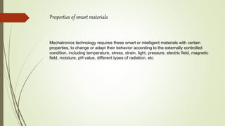 Properties of smart materials
Mechatronics technology requires these smart or intelligent materials with certain
properties, to change or adapt their behavior according to the externally controlled
condition, including temperature, stress, strain, light, pressure, electric field, magnetic
field, moisture, pH value, different types of radiation, etc
 