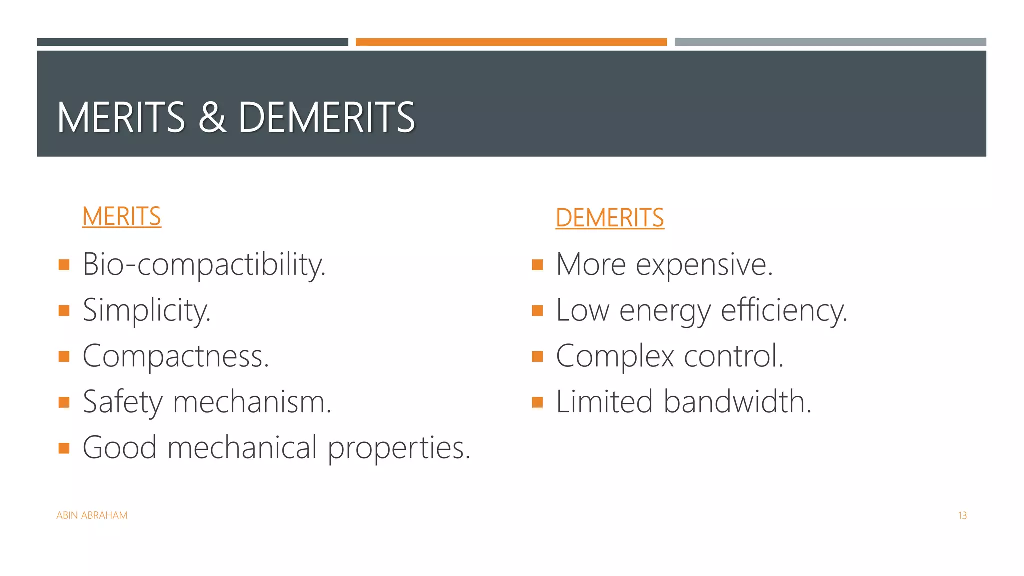 MERITS & DEMERITS
MERITS
 Bio-compactibility.
 Simplicity.
 Compactness.
 Safety mechanism.
 Good mechanical properties.
DEMERITS
 More expensive.
 Low energy efficiency.
 Complex control.
 Limited bandwidth.
ABIN ABRAHAM 13
 