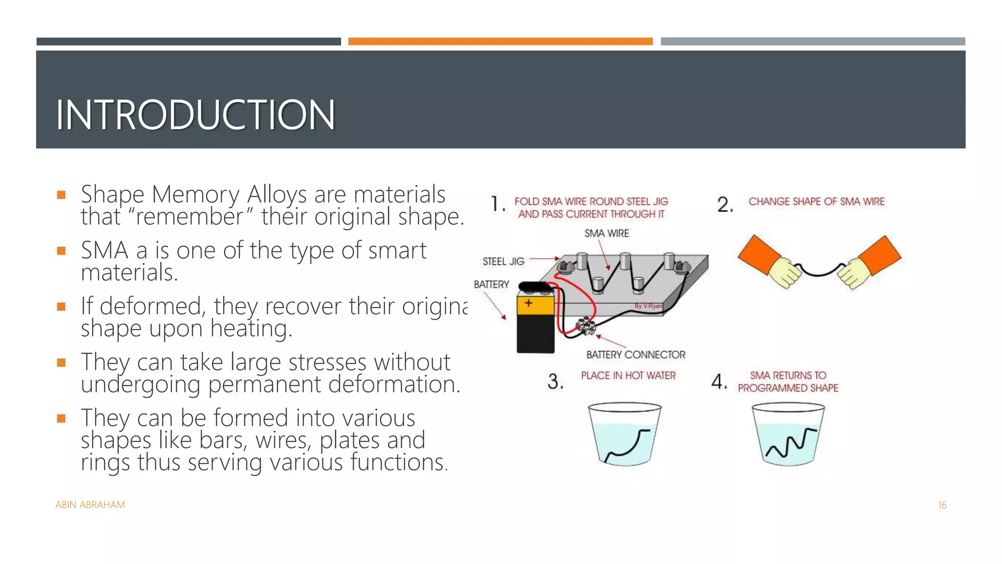 INTRODUCTION
 Shape Memory Alloys are materials
that “remember” their original shape.
 SMA a is one of the type of smart
materials.
 If deformed, they recover their original
shape upon heating.
 They can take large stresses without
undergoing permanent deformation.
 They can be formed into various
shapes like bars, wires, plates and
rings thus serving various functions.
ABIN ABRAHAM 16
 