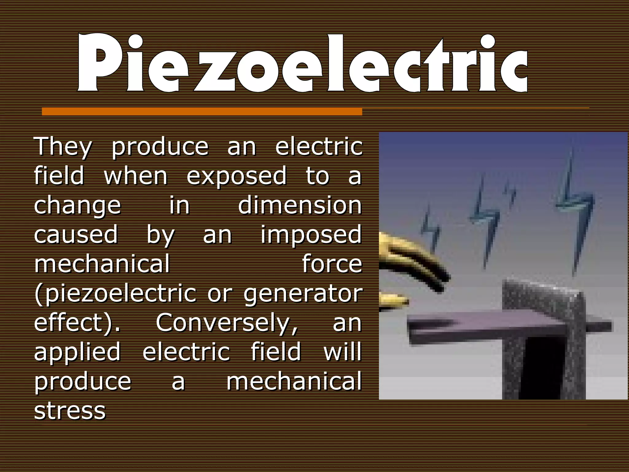 They produce an electricThey produce an electric
field when exposed to afield when exposed to a
change in dimensionchange in dimension
caused by an imposedcaused by an imposed
mechanical forcemechanical force
(piezoelectric or generator(piezoelectric or generator
effect). Conversely, aneffect). Conversely, an
applied electric field willapplied electric field will
produce a mechanicalproduce a mechanical
stressstress
 