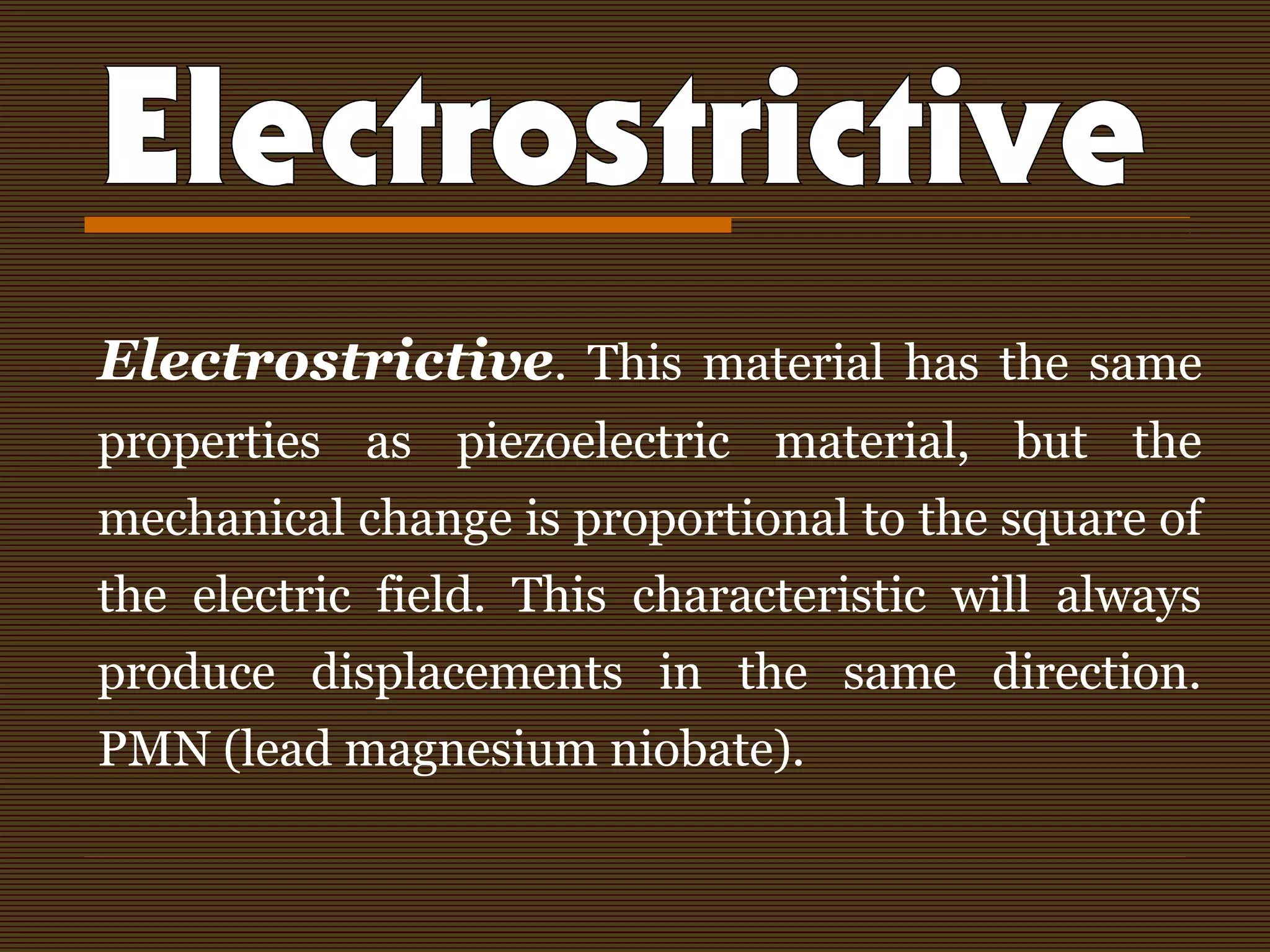 Electrostrictive. This material has the same
properties as piezoelectric material, but the
mechanical change is proportional to the square of
the electric field. This characteristic will always
produce displacements in the same direction.
PMN (lead magnesium niobate).
 