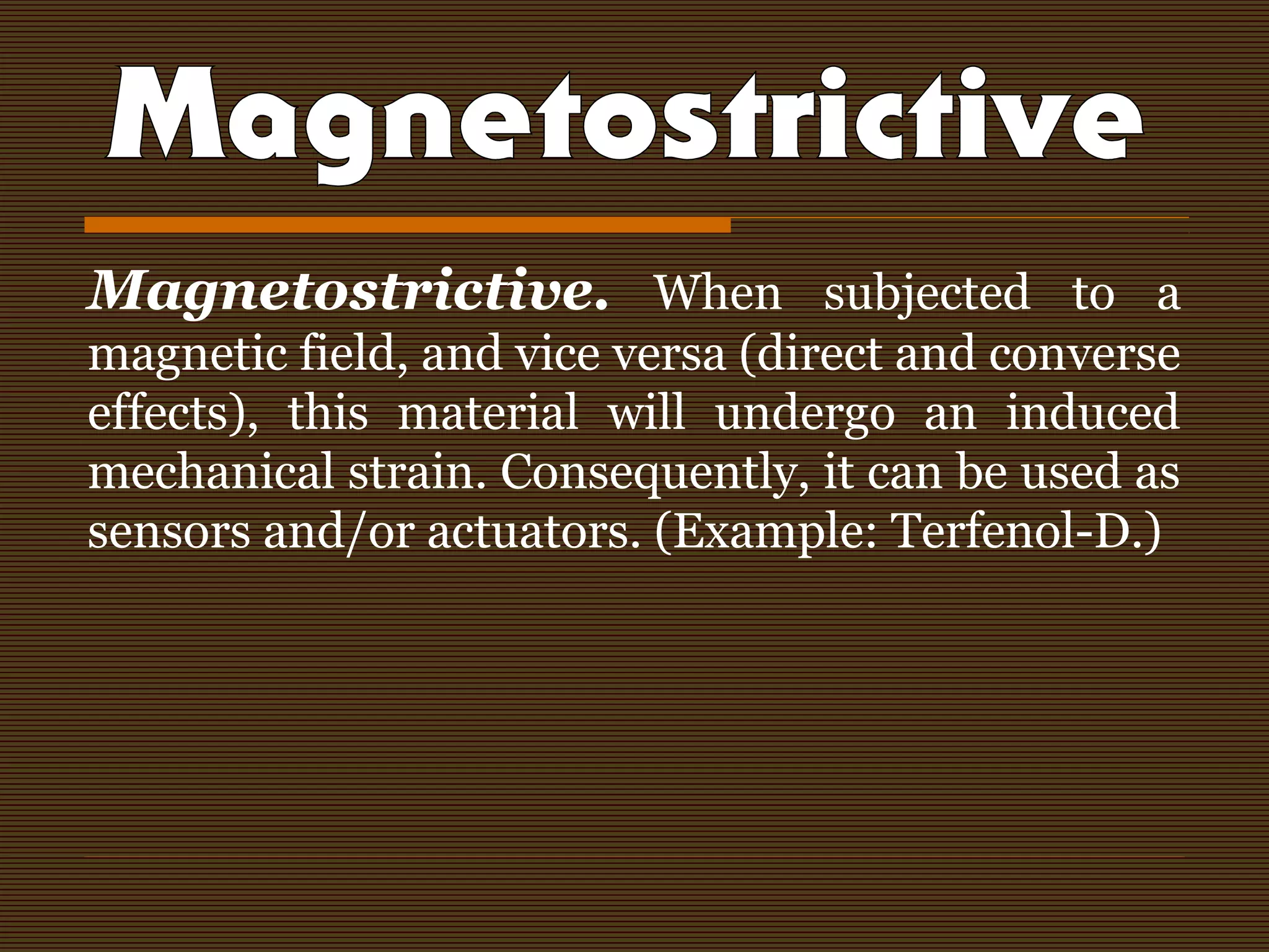 Magnetostrictive. When subjected to a
magnetic field, and vice versa (direct and converse
effects), this material will undergo an induced
mechanical strain. Consequently, it can be used as
sensors and/or actuators. (Example: Terfenol-D.)
 