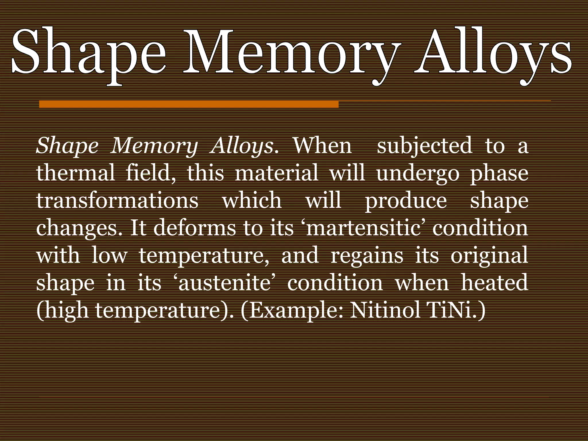 Shape Memory Alloys. When subjected to a
thermal field, this material will undergo phase
transformations which will produce shape
changes. It deforms to its ‘martensitic’ condition
with low temperature, and regains its original
shape in its ‘austenite’ condition when heated
(high temperature). (Example: Nitinol TiNi.)
 