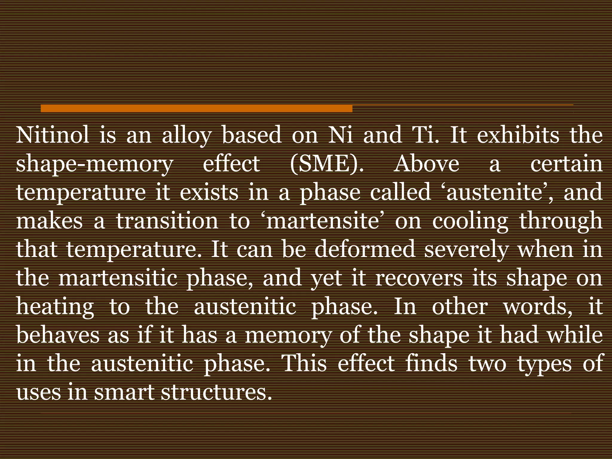 Nitinol is an alloy based on Ni and Ti. It exhibits the
shape-memory effect (SME). Above a certain
temperature it exists in a phase called ‘austenite’, and
makes a transition to ‘martensite’ on cooling through
that temperature. It can be deformed severely when in
the martensitic phase, and yet it recovers its shape on
heating to the austenitic phase. In other words, it
behaves as if it has a memory of the shape it had while
in the austenitic phase. This effect finds two types of
uses in smart structures.
 