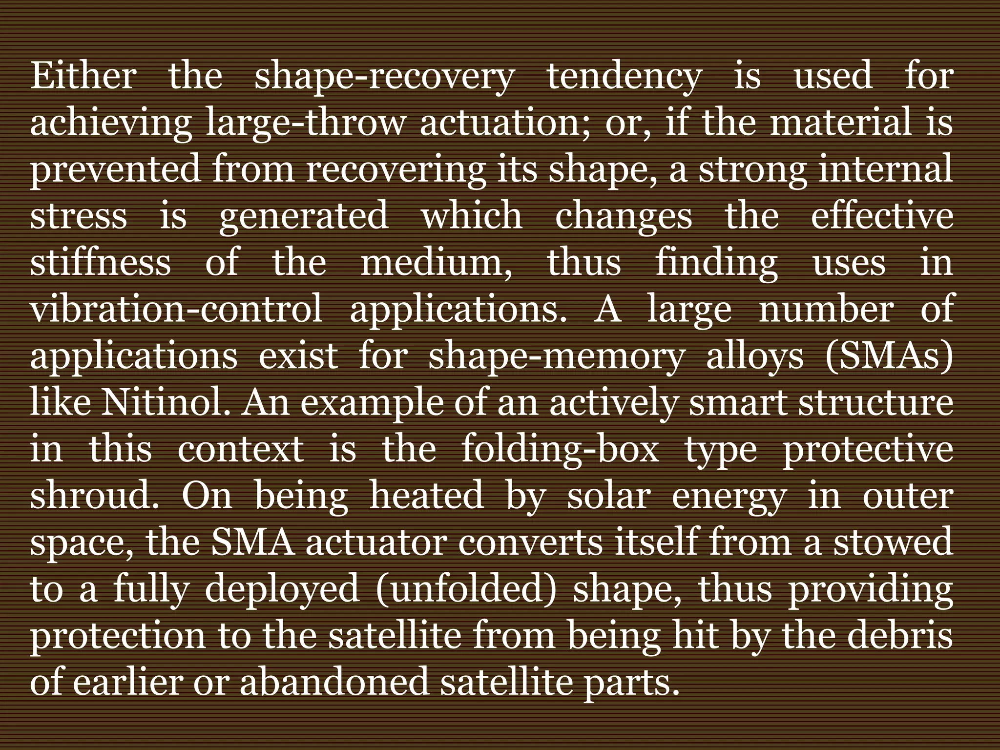 Either the shape-recovery tendency is used for
achieving large-throw actuation; or, if the material is
prevented from recovering its shape, a strong internal
stress is generated which changes the effective
stiffness of the medium, thus finding uses in
vibration-control applications. A large number of
applications exist for shape-memory alloys (SMAs)
like Nitinol. An example of an actively smart structure
in this context is the folding-box type protective
shroud. On being heated by solar energy in outer
space, the SMA actuator converts itself from a stowed
to a fully deployed (unfolded) shape, thus providing
protection to the satellite from being hit by the debris
of earlier or abandoned satellite parts.
 