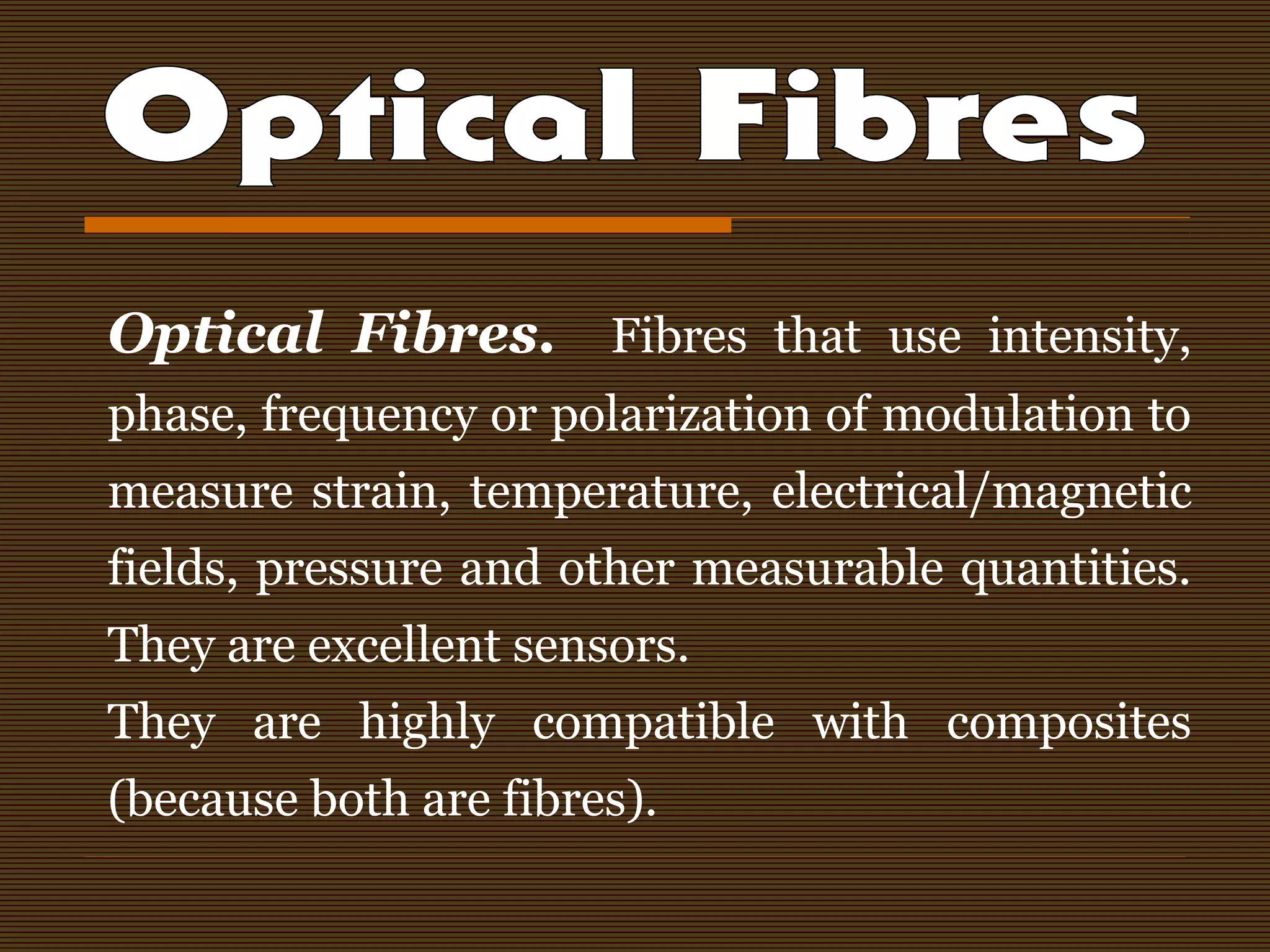 Optical Fibres. Fibres that use intensity,
phase, frequency or polarization of modulation to
measure strain, temperature, electrical/magnetic
fields, pressure and other measurable quantities.
They are excellent sensors.
They are highly compatible with composites
(because both are fibres).
 