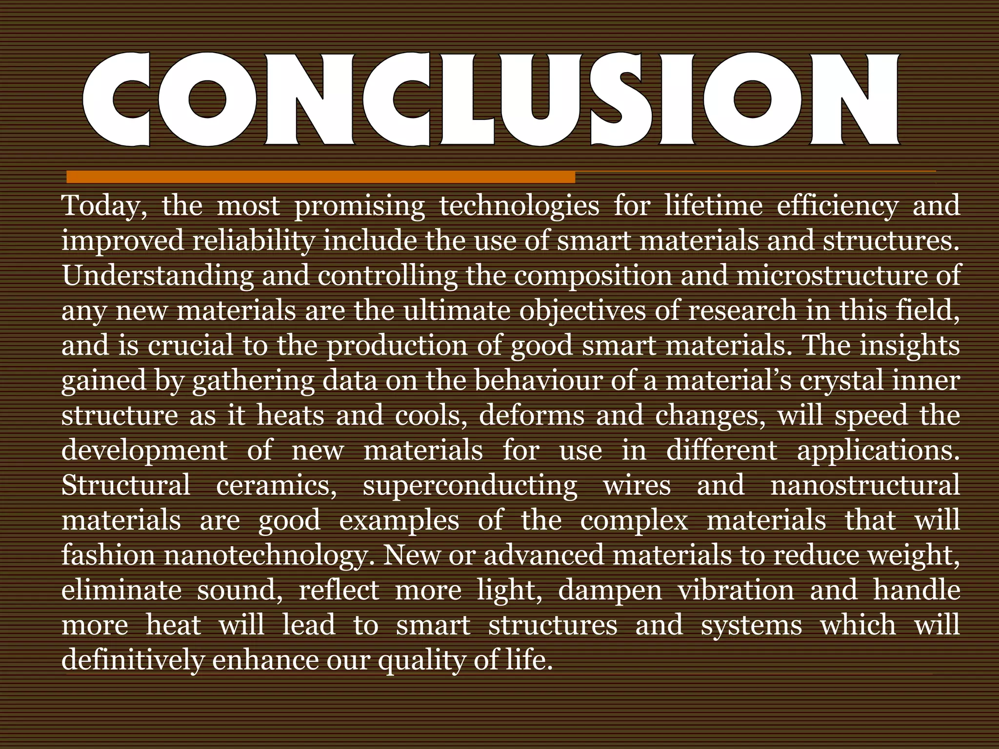 Today, the most promising technologies for lifetime efficiency and
improved reliability include the use of smart materials and structures.
Understanding and controlling the composition and microstructure of
any new materials are the ultimate objectives of research in this field,
and is crucial to the production of good smart materials. The insights
gained by gathering data on the behaviour of a material’s crystal inner
structure as it heats and cools, deforms and changes, will speed the
development of new materials for use in different applications.
Structural ceramics, superconducting wires and nanostructural
materials are good examples of the complex materials that will
fashion nanotechnology. New or advanced materials to reduce weight,
eliminate sound, reflect more light, dampen vibration and handle
more heat will lead to smart structures and systems which will
definitively enhance our quality of life.
 
