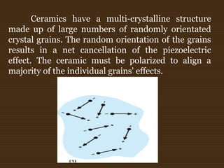 Ceramics have a multi-crystalline structure
made up of large numbers of randomly orientated
crystal grains. The random orientation of the grains
results in a net cancellation of the piezoelectric
effect. The ceramic must be polarized to align a
majority of the individual grains' effects.
 