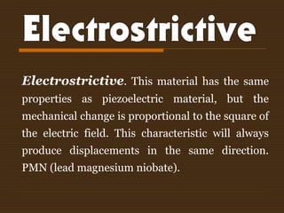 Electrostrictive. This material has the same
properties as piezoelectric material, but the
mechanical change is proportional to the square of
the electric field. This characteristic will always
produce displacements in the same direction.
PMN (lead magnesium niobate).
 