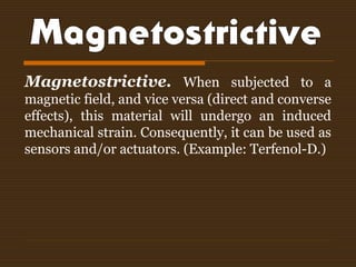 Magnetostrictive. When subjected to a
magnetic field, and vice versa (direct and converse
effects), this material will undergo an induced
mechanical strain. Consequently, it can be used as
sensors and/or actuators. (Example: Terfenol-D.)
 