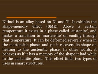 Nitinol is an alloy based on Ni and Ti. It exhibits the
shape-memory effect (SME). Above a certain
temperature it exists in a phase called ‘austenite’, and
makes a transition to ‘martensite’ on cooling through
that temperature. It can be deformed severely when in
the martensitic phase, and yet it recovers its shape on
heating to the austenitic phase. In other words, it
behaves as if it has a memory of the shape it had while
in the austenitic phase. This effect finds two types of
uses in smart structures.
 