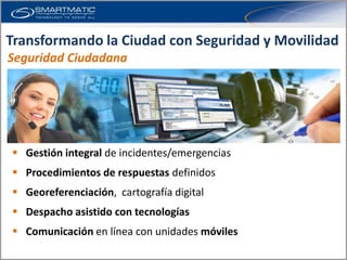 Transformando la Ciudad con Seguridad y Movilidad
Seguridad Ciudadana




 Gestión integral de incidentes/emergencias
 Procedimientos de respuestas definidos
 Georeferenciación, cartografía digital
 Despacho asistido con tecnologías
 Comunicación en línea con unidades móviles
 