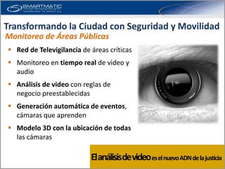 Transformando la Ciudad con Seguridad y Movilidad
Monitoreo de Áreas Públicas
 Red de Televigilancia de áreas críticas
 Monitoreo en tiempo real de video y
  audio
 Análisis de video con reglas de
  negocio preestablecidas
 Generación automática de eventos,
  cámaras que aprenden
 Modelo 3D con la ubicación de todas
  las cámaras

                           El análisisde video es el nuevo ADN de la justicia
 