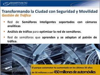 Transformando la Ciudad con Seguridad y Movilidad
Gestión de Tráfico
  Red de Semáforos Inteligentes soportados con cámaras
   analíticas
  Análisis de tráfico para optimizar la red de semáforos.
  Red de semáforos que aprenden y se adaptan al patrón de
   tráfico.




                     El parque automotor ha aumentado en los últimos 50 años
                     de 50 millones a casi   450 millones de automóviles
 
