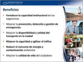 Beneficios
 Fortalecer la capacidad institucional de los
  organismos
 Mejorar la prevención, detección y gestión de
  emergencias
 Mejorar la disponibilidad y calidad del
  transporte en la ciudad
 Mejorar la seguridad y agilizar el tráfico
 Reducir el consumo de energía y
  contaminación ambiental
 Mejorar la calidad de vida del ciudadano
 