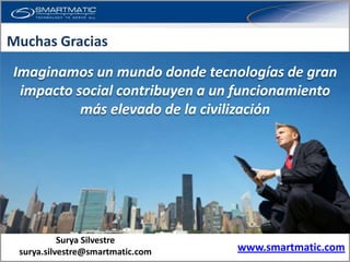 Muchas Gracias
Imaginamos un mundo donde tecnologías de gran
 impacto social contribuyen a un funcionamiento
          más elevado de la civilización




           Surya Silvestre
 surya.silvestre@smartmatic.com   www.smartmatic.com
 