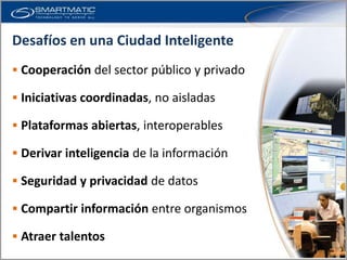 Desafíos en una Ciudad Inteligente
 Cooperación del sector público y privado

 Iniciativas coordinadas, no aisladas

 Plataformas abiertas, interoperables

 Derivar inteligencia de la información

 Seguridad y privacidad de datos

 Compartir información entre organismos

 Atraer talentos
 
