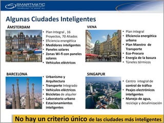 Algunas Ciudades Inteligentes
ÁMSTERDAM                                VIENA
             • Plan Integral , 16                   • Plan integral
               Proyectos, 70 Aliados                • Eficiencia energética
             • Eficiencia energética                  urbana
             • Medidores inteligentes               • Plan Maestro de
             • Paneles solares                        Transporte
             • Zonas Wi-fi con paneles              • Eco-Procura
               solares                              • Energía de la basura
             • Vehículos eléctricos                 • Túneles térmicos


BARCELONA                                SINGAPUR
             • Urbanismo y
               Arquitectura                         • Centro integral de
             • Transporte Integrado                   control de tráfico
             • Vehículos eléctricos                 • Peajes electrónicos
             • Bicicletas de alquiler                 inteligentes
             • Laboratorio urbano                   • Manejo de agua,
             • Estacionamientos                       reciclaje y desalinización
               inteligentes


   No hay un criterio único de las ciudades más inteligentes
 