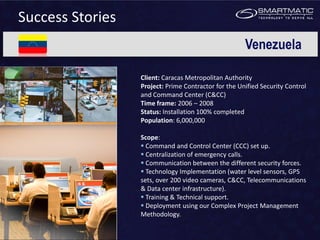 Success Stories
                                                      Venezuela

                  Client: Caracas Metropolitan Authority
                  Project: Prime Contractor for the Unified Security Control
                  and Command Center (C&CC)
                  Time frame: 2006 – 2008
                  Status: Installation 100% completed
                  Population: 6,000,000

                  Scope:
                   Command and Control Center (CCC) set up.
                   Centralization of emergency calls.
                   Communication between the different security forces.
                   Technology Implementation (water level sensors, GPS
                  sets, over 200 video cameras, C&CC, Telecommunications
                  & Data center infrastructure).
                   Training & Technical support.
                   Deployment using our Complex Project Management
                  Methodology.
 