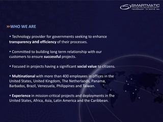 WHO WE ARE

 Technology provider for governments seeking to enhance
transparency and efficiency of their processes.

 Committed to building long term relationship with our
customers to ensure successful projects.

 Focused in projects having a significant social value to citizens.

 Multinational with more than 400 employees in offices in the
United States, United Kingdom, The Netherlands, Panama,
Barbados, Brazil, Venezuela, Philippines and Taiwan.

 Experience in mission-critical projects and deployments in the
United States, Africa, Asia, Latin America and the Caribbean.
 