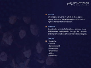 VISION
We imagine a world in which technologies
having profound social impact contribute to a
higher standard of civilization.

MISSION
Smartmatic aims to help nations become more
efficient and transparent, through the creation
and implementation of innovative technologies.

VALUES
 Integrity
 Candor
 Commitment
 Innovation
 Excellence
 Vision
 Teamwork
 